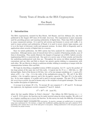 Twenty Years of Attacks on the RSA Cryptosystem
                                               Dan Boneh
                                          dabo@cs.stanford.edu




1 Introduction
The RSA cryptosystem, invented by Ron Rivest, Adi Shamir, and Len Adleman 21 , was rst
publicized in the August 1977 issue of Scienti c American. The cryptosystem is most commonly
used for providing privacy and ensuring authenticity of digital data. These days RSA is deployed
in many commercial systems. It is used by web servers and browsers to secure web tra c, it is
used to ensure privacy and authenticity of Email, it is used to secure remote login sessions, and
it is at the heart of electronic credit-card payment systems. In short, RSA is frequently used in
applications where security of digital data is a concern.
     Since its initial publication, the RSA system has been analyzed for vulnerability by many
researchers. Although twenty years of research have led to a number of fascinating attacks, none of
them is devastating. They mostly illustrate the dangers of improper use of RSA. Indeed, securely
implementing RSA is a nontrivial task. Our goal is to survey some of these attacks and describe
the underlying mathematical tools they use. Throughout the survey we follow standard naming
conventions and use Alice and Bob to denote two generic parties wishing to communicate with
each other. We use Marvin to denote a malicious attacker wishing to eavesdrop or tamper with the
communication between Alice and Bob.
     We begin by describing a simpli ed version of RSA encryption. Let N = pq be the product of
two large primes of the same size n=2 bits each. A typical size for N is n = 1024 bits, i.e. 309
decimal digits. Each of the factors is 512 bits. Let e; d be two integers satisfying ed = 1 mod 'N 
where 'N  = p , 1q , 1 is the order of the multiplicative group Z . We call N the RSA
                                                                              N
modulus, e the encryption exponent, and d the decryption exponent. The pair hN; ei is the public
key. As its name suggests, it is public and is used to encrypt messages. The pair hN; di is called
the secret key or private key and is known only to the recipient of encrypted messages. The secret
key enables decryption of ciphertexts.
     A message is an integer M 2 Z . To encrypt M , one computes C = M e mod N . To decrypt
                                      N
the ciphertext, the legitimate receiver computes C d mod N . Indeed,
                                        C d = M ed = M mod N ;
where the last equality follows by Euler's theorem1 . One de nes the RSA function as x 7,!
xe mod N . If d is given, the function can be easily inverted using the above equality. We refer to d
as a trapdoor enabling one to invert the function. In this survey we study the di culty of inverting
  1
     Our description slightly oversimpli es RSA encryption. In practice, messages are padded prior to encryption
using some randomness 1 . For instance, a simple but insu cient padding algorithm may pad a plaintext byM

appending a few random bits to one of the ends prior to encryption. Adding randomness to the encryption process
is necessary for proper security.

                                                       1
 