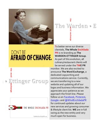  	
  




                                          the
                                          word exchange
                   To	
  better	
  serve	
  our	
  diverse	
  
                   clientele,	
  The	
  Whole	
  Enchilada	
  
                   PR	
  is	
  re-­‐branding	
  as	
  The	
  
                   WARDEN-­‐ETTINGER	
  Group.	
  
                   As	
  part	
  of	
  this	
  evolution,	
  all	
  
                   culinary/restaurant	
  clients	
  will	
  
                   be	
  served	
  under	
  the	
  TWE	
  PR	
  
           moniker.	
  We	
  are	
  also	
  excited	
  to	
  
the word




           announce	
  The	
  Word	
  Exchange,	
  a	
  
           dedicated	
  copywriting	
  and	
  
           communications	
  service.	
  Currently,	
  
           we	
  are	
  transferring	
  to	
  a	
  new	
  
           website	
  and	
  updating	
  all	
  of	
  our	
  
exchange




           logos	
  and	
  business	
  information.	
  We	
  
           appreciate	
  your	
  patience	
  as	
  we	
  
           approach	
  the	
  finish	
  line.	
  Please	
  
           follow	
  us	
  on	
  Facebook,	
  Pinterest,	
  
           Google+	
  and	
  @WholEnchiladaPR	
  
           for	
  continued	
  updates	
  about	
  our	
  
           new	
  services	
  and	
  growing	
  consumer	
  
           &	
  lifestyle	
  client	
  list.	
  WE	
  are	
  in	
  full	
  
           swing	
  as	
  the	
  new	
  entity	
  and	
  very	
  
           much	
  open	
  for	
  business.	
  
 