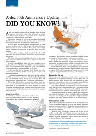 CATEGORY 
A-dec 50th Anniversary Update 
DID YOU KNOW? 
16 AUSTRALASIAN DENTIST 
endodontics, Mr Young said dentists around the world had become 
more aware of the importance of ergonomics in dentistry. 
“Long ago, A-dec founder, Ken Austin, revolutionised the 
dental industry by developing a chair and on-board delivery 
systems for sit-down dentistry and has pioneered many of the 
advances in dental equipment in use in surgeries today. 
“That’s why today A-dec is the equipment of choice for more 
dentists around the world than any other brand and has won the 
prestigious US Dental Town magazine ‘Townie Awards’ for dental 
equipment every year for 10 years running,” Mr Young said. 
Ergonomics the key 
“Dentists are now realising that price is not the most important 
determinant in equipment purchasing decisions. What they also 
need to consider is the ability of the right equipment to make 
their work more productive and more physically sustainable, and 
reduce their total operating costs, including downtime. 
“The A-dec 500 bridges the gap between access and flexibility 
better than any other chair mounted system – greatly minimising 
reaching and twisting to eliminate neck and back pain, reduce 
fatigue and avoid risk of repetitive strain injury,” Mr Young said. 
“This makes it possible for dentists to work more comfortably 
and efficiently for longer without the back problems and fatigue 
which can arise from poorly designed chairs and poorly laid out 
equipment. The bonus is greater comfort for the patient as well. 
An investment for life 
“We see A-dec equipment an investment for the life of your practice. 
Despite its advanced features, the A-dec 500 is built around the 
same pneumatic control block design that has delivered superior 
performance and legendary reliability with minimal maintenance 
over the life of the chair. 
“With the A-dec 500 we have come up with the best of both 
worlds – rock solid dependability, advanced ergonomics and 
comfort; and a system which supports all the latest technological 
advances in dental instruments, control systems and technology 
on the one platform,” Mr Young said. X 
For information on A-dec delivery systems visit www.a-dec.com.au 
or contact A-dec toll free on 1800 225 010 for your nearest A-dec 
territory manager or authorised A-dec equipment dealer. 
1 MedicalExpo Trends online magazine 
NEWS 
A brief look back in time reveals an unending string of dental 
equipment innovations from A-dec, all aimed at making 
make dentists more productive and patients more comfortable. 
Here are just a few of the more recent ones: 
Twenty-one years ago in 1993, A-dec introduced the Cascade 
dental system. It combined “all the elements of cleanability, 
versatility and the latest in technological innovations.” 
In 1994, A-dec introduced Radius, a breakthrough in chair-mounted 
handpiece delivery. The unique hub design allows the 
delivery system to pivot around the chair, giving left and right-handed 
operators the flexibility to practice from any seated 
position. 
A decade later in 2004, A-dec launched the first A-dec 500 
which has since been described as the “world’s most comfortable 
dental chair1.” 
The A-dec 500 remains the flagship of the A-dec product range, 
representing the culmination of 50 years in engineering innovation 
and world firsts. 
In 2013 A-dec added the A-dec 400, which includes some of 
the design features of the flagship model, but at a mid market price 
point. This complemented the entry level A-dec 200 launched in 
2011 – making A-dec quality affordable for all users. 
A-dec Australia General Manager, Craig Young, said A-dec 
continues to be a leader in flexible delivery systems suitable for all 
dental professionals. 
“Nothing personifies that more than the A-dec 500, which is 
available as an over-the-patient; 12 o’clock (head of the patient); 
and wall mounted delivery system and a smaller A-dec 300 
delivery system in traditional and ‘Continental’ configurations.” 
The A-dec 500 has been progressively updated with new 
base colours, upholstery options and internal manufacturing 
innovations to accommodate the latest advances in dental 
technology including intraoral cameras, caries detection devices, 
electric motors and onboard specialty instruments from European 
innovator, W&H. 
Latest innovations 
In addition to technical innovations such as elec-tronic 
touchpad controls catering for every procedure 
from cleaning and complex restorations to advanced 
