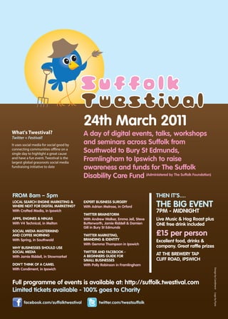 24th March 2011
What's Twestival?                         A day of digital events, talks, workshops
Twitter + Festival!
It uses social media for social good by
                                          and seminars across Suffolk from
connecting communities o ine on a
single day to highlight a great cause
                                          Southwold to Bury St Edmunds,
and have a fun event. Twestival is the
largest global grassroots social media
                                          Framlingham to Ipswich to raise
fundraising initiative to date            awareness and funds for The Suffolk
                                          Disability Care Fund (Administered by The Suffolk Foundation)

FROM 8am – 5pm                                                                   THEN IT’S....
LOCAL SEARCH ENGINE MARKETING &
WHERE NEXT FOR DIGITAL MARKETING?
                                          EXPERT BUSINESS SURGERY
                                          With Adrian Melrose, in Orford         THE BIG EVENT
With Crafted Media, in Ipswich                                                   7PM - MIDNIGHT
                                          TWITTER BRAINSTORM
APPS, ENGINES & NINJAS                    With Andrew Walker, Emma Jell, Steve   Live Music & Hog Roast plus
With V4 Technical, in Melton              Butterworth, Jamie Riddell & Damien    ONE free drink included
                                          Gill in Bury St Edmunds
SOCIAL MEDIA MASTERMIND
AND COFFEE MORNING                        TWITTER MARKETING,                     £15 per person
With Spring, in Southwold                 BRANDING & IDENTITY                    Excellent food, drinks &
                                          With Gemma Thompson in Ipswich
WHY BUSINESSES SHOULD USE                                                        company. Great raffle prizes
SOCIAL MEDIA                              TWITTER AND FACEBOOK -
                                          A BEGINNERS GUIDE FOR
                                                                                 AT THE BREWERY TAP
With Jamie Riddell, in Stowmarket
                                          SMALL BUSINESSES                       CLIFF ROAD, IPSWICH
DON'T THINK OF A CAMEL                    With Polly Robinson in Framlingham
With Condiment, in Ipswich


Full programme of events is available at: http://suffolk.twestival.com
Limited tickets available - 100% goes to Charity
        facebook.com/suffolktwestival              twitter.com/twestsuffolk
 