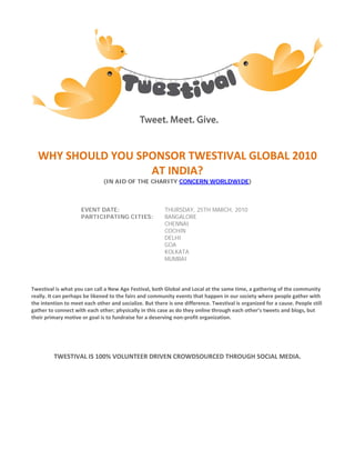 WHY SHOULD YOU SPONSOR TWESTIVAL GLOBAL 2010
                   AT INDIA?
                               (IN AID OF THE CHARITY CONCERN WORLDWIDE)



                     EVENT DATE:                         THURSDAY, 25TH MARCH, 2010
                     PARTICIPATING CITIES:               BANGALORE
                                                         CHENNAI
                                                         COCHIN
                                                         DELHI
                                                         GOA
                                                         KOLKATA
                                                         MUMBAI




Twestival is what you can call a New Age Festival, both Global and Local at the same time, a gathering of the community
really. It can perhaps be likened to the fairs and community events that happen in our society where people gather with
the intention to meet each other and socialize. But there is one difference. Twestival is organized for a cause. People still
gather to connect with each other; physically in this case as do they online through each other’s tweets and blogs, but
their primary motive or goal is to fundraise for a deserving non-profit organization.




         TWESTIVAL IS 100% VOLUNTEER DRIVEN CROWDSOURCED THROUGH SOCIAL MEDIA.
 
