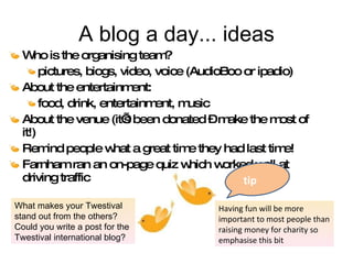 A blog a day... ideas Who is the organising team?  pictures, biogs, video, voice (AudioBoo or ipadio) About the entertainment:  food, drink, entertainment, music About the venue (it’s been donated – make the most of it!) Remind people what a great time they had last time! Farnham ran an on-page quiz which worked well at driving traffic tip Having fun will be more important to most people than raising money for charity so emphasise this bit What makes your Twestival stand out from the others? Could you write a post for the Twestival international blog? 