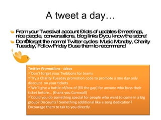 A tweet a day… From your Twestival account – lots of updates – meetings, nice people, conversations, blog links – you know the score! Don’t forget the normal Twitter cycles: Music Monday, Charity Tuesday, Follow Friday – use them to recommend  Twitter Promotions - ideas Don’t forget your Twibbons for teams Try a Charity Tuesday promotion code to promote a one day only discount  on your tickets We’ll give a bottle of/box of [fill the gap] for anyone who buys their ticket before... (thank you Cornwall) Could you do something special for people who want to come in a big group? Discounts? Something additional like a song dedication? Encourage them to tak to you directly 
