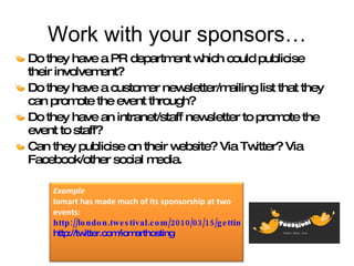 Work with your sponsors… Do they have a PR department which could publicise their involvement? Do they have a customer newsletter/mailing list that they can promote the event through? Do they have an intranet/staff newsletter to promote the event to staff? Can they publicise on their website? Via Twitter? Via Facebook/other social media. Example Iomart has made much of its sponsorship at two events:  http://london.twestival.com/2010/03/15/getting-fresh-and-fruity-twestival/ http://twitter.com/iomarthosting 