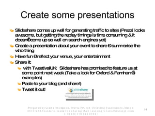 Create some presentations Slideshare comes up well for generating traffic to sites (Prezzi looks awesome, but getting the replay timings is time consuming & it doesn’t come up so well on search engines yet) Create a presentation about your event to share – summarise the who thing Have fun – reflect your venue, your entertainment  Share it: with TwestivalUK:  Slideshare has promised to feature us at some point next week (Take a look for Oxford & Farnham’s examples) Paste to your blog (and share!) Tweet it out! Prepared by Claire Thompson, Waves PR, for Twestival fundraisers, March 2010 with thanks to teams for sharing their learning (claire@wavespr.com; t: +44(0) 118 944 0394) 