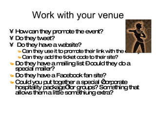 Work with your venue How can they promote the event? Do they tweet? Do they have a website?  Can they use it to promote their link with the charity Can they add the ticket code to their site? Do they have a mailing list – could they do a special mailer? Do they have a Facebook fan site? Could you put together a special ‘corporate hospitality package’ for groups? Something that allows them a little somethiung extra? 