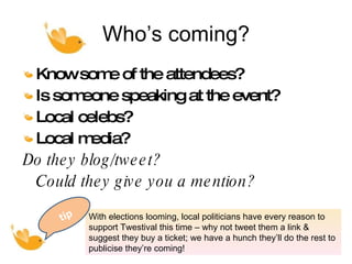 Who’s coming? Know some of the attendees?  Is someone speaking at the event?  Local celebs? Local media? Do they blog/tweet?  Could they give you a mention? With elections looming, local politicians have every reason to support Twestival this time – why not tweet them a link & suggest they buy a ticket; we have a hunch they’ll do the rest to publicise they’re coming! tip tip 