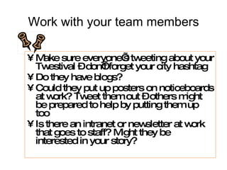 Work with your team members Make sure everyone’s tweeting about your Twestival – don’t forget your city hashtag Do they have blogs? Could they put up posters on noticeboards at work? Tweet them out – others might be prepared to help by putting them up too Is there an intranet or newsletter at work that goes to staff? Might they be interested in your story? 