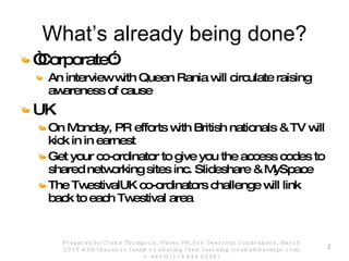 What’s already being done? “ Corporate”: An interview with Queen Rania will circulate raising awareness of cause UK On Monday, PR efforts with British nationals & TV will kick in in earnest Get your co-ordinator to give you the access codes to shared networking sites inc. Slideshare & MySpace The TwestivalUK co-ordinators challenge will link back to each Twestival area Prepared by Claire Thompson, Waves PR, for Twestival fundraisers, March 2010 with thanks to teams or sharing their learning (claire@wavespr.com; t: +44(0) 118 944 0394) 