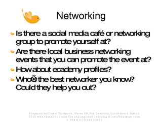 Networking Is there a social media café or networking group to promote yourself at? Are there local business networking events that you can promote the event at? How about ecademy profiles? Who’s the best networker you know? Could they help you out? Prepared by Claire Thompson, Waves PR, for Twestival fundraisers, March 2010 with thanks to teams for sharing their learning (claire@wavespr.com; t: +44(0) 118 944 0394) 