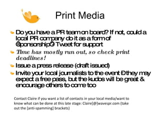 Print Media Do you have a PR team on board? If not, could a local PR company do it as a form of ‘sponsorship’? Tweet for support Time has mostly run out, so check print deadlines! Issue a press release (draft issued)  Invite your local journalists to the event – they may expect a free pass, but the kudos will be great & encourage others to come too Contact Claire if you want a list of contacts in your local media/want to know what can be done at this late stage: Claire[@]wavespr.com (take out the [anti-spamming] brackets) 