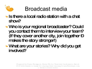 Broadcast media Is there a local radio station with a chat show? Who is your regional broadcaster? Could you contact them to interview your team?(If they cover another city, join together – makes the story stronger!) What are your stories? Why did you get involved? Prepared by Claire Thompson, Waves PR, for Twestival fundraisers, March 2010 with thanks to teams for sharing their learning (claire@wavespr.com; t: +44(0) 118 944 0394) 