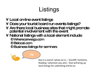 Listings Local on-line event listings Does your tourist board run events listings? Are there local business sites that might promote potential involvement with the event National listings with a local element include: Wherecanwego.com Belocal.com Business listings for seminars Key in a search ‘whats on in…’ (Cardiff, Yorkshire, Reading –wherever you are) – that will bring up local listings for submitting entries to tip 