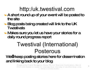 http:/uk.twestival.com A short round up of your event will be posted to the site Blog posts being created will link to the UK Twestivals Makes sure you let us have your stories for a daily round progress report Prepared by Claire Thompson, Waves PR, for Twestival fundraisers, March 2010 with thanks to teams for sharing their learning (claire@wavespr.com; t: +44(0) 118 944 0394) We’ll keep posting stories here for dissemination and linking back to your blog Twestival (International) Posterous 
