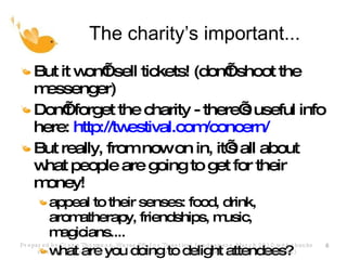 The charity’s important... But it won’t sell tickets! (don’t shoot the messenger) Don’t forget the charity - there’s useful info here:  http://twestival.com/concern/ But really, from now on in, it’s all about what people are going to get for their money! appeal to their senses: food, drink, aromatherapy, friendships, music, magicians.... what are you doing to delight attendees? Prepared by Claire Thompson, Waves PR, for Twestival fundraisers, March 2010 with thanks to teams for sharing their learning (claire@wavespr.com; t: +44(0) 118 944 0394) 