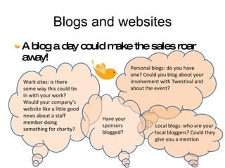 Blogs and websites A blog a day could make the sales roar away! Work sites: is there some way this could tie in with your work? Would your company’s website like a little good news about a staff member doing something for charity? Personal blogs: do you have one? Could you blog about your involvement with Twestival and about the event? Local blogs: who are your local bloggers? Could they give you a mention Have your sponsors blogged? 