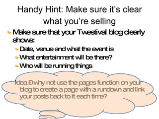 Handy Hint: Make sure it’s clear what you’re selling Make sure that your Twestival blog clearly shows: Date, venue and what the event is What entertainment will be there? Who will be running things Idea – why not use the pages function on your blog to create a page with a rundown and link your posts back to it each time? 