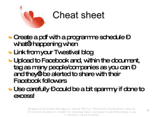 Cheat sheet Create a pdf with a programme schedule – what’s happening when Link from your Twestival blog Upload to Facebook and, within the document, tag as many people/companies as you can – and they’ll be alerted to share with their Facebook followers  Use carefully – could be a bit spammy if done to excess! Prepared by Claire Thompson, Waves PR, for Twestival fundraisers, March 2010 with thanks to teams for sharing their learning (claire@wavespr.com; t: +44(0) 118 944 0394) 