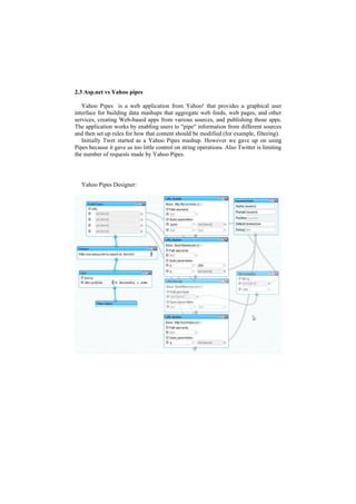2.3 Asp.net vs Yahoo pipes

   Yahoo Pipes is a web application from Yahoo! that provides a graphical user
interface for building data mashups that aggregate web feeds, web pages, and other
services, creating Web-based apps from various sources, and publishing those apps.
The application works by enabling users to "pipe" information from different sources
and then set up rules for how that content should be modified (for example, filtering).
   Initially Twet started as a Yahoo Pipes mashup. However we gave up on using
Pipes because it gave us too little control on string operations. Also Twitter is limiting
the number of requests made by Yahoo Pipes.




  Yahoo Pipes Designer:
 