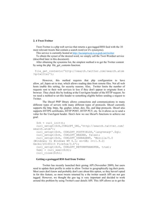 2. 4 Twet-Twitter

   Twet-Twitter is a php web service that returns a geo-tagged RSS feed with the 10
most relevant tweets that contain a search word (or it's synonyms).
   This service is currently hosted at http://lucianpricop.is-a-geek.net/twitter
   To obtain the synset of the desired word, we simply call the Twet-Wordnet service
(described later in this document).
   After obtaining the synonims list, the simplest method is to get the Twitter content
by using the php file_get_contents function:

 file_get_contents('http://search.twitter.com/search.atom
?q=twitter');

         However, this method requires that php configuration to have
allow_url_fopen set to true, which allows reading data from remote files. Not all web
hosts enable this setting, for security reasons. Also, Twitter limits the number of
requests sent to their web services to less if they don't appear to originate from a
browser. They check this by looking at the UserAgent header of the HTTP request. So
we need a method to set this header to something eligible before sending a request to
Twitter.
         The libcurl PHP library allows connections and communications to many
different types of servers with many different types of protocols. libcurl currently
supports the http, https, ftp, gopher, telnet, dict, file, and ldap protocols. libcurl also
supports HTTPS certificates, HTTP POST, HTTP PUT, etc. So it allows us to send a
value for the UserAgent header. Here's how we use libcurl's functions to achieve our
goal:

  $ch = curl_init();
  curl_setopt($ch,CURLOPT_URL,'http://search.twitter.com/
search.atom');
  curl_setopt($ch, CURLOPT_POSTFIELDS,'lang=en&q='.$q);
  curl_setopt($ch, CURLOPT_HEADER, false);
  curl_setopt($ch, CURLOPT_USERAGENT, 'Mozilla/5.0
(Windows; U; Windows NT 6.1; en-GB; rv:1.9.2)
Gecko/20100115 Firefox/3.6');
  curl_setopt($ch, CURLOPT_RETURNTRANSFER, true);
  $xml = curl_exec($ch);
  curl_close($ch);

  Getting a geotagged RSS feed from Twitter

         Twitter has recently launched their geotag API (November 2009), but users
need to update their profile in order to allow Twitter to geographically tag their posts.
Most users don't know and probably don't care about this option, so they haven't opted
in for this feature, so most tweets returned by a the twitter search API are not geo
tagged. However, we thought the geo tag is very important and decided to work
around this problem by using Twitter's user details API. This API allows us to get the
 