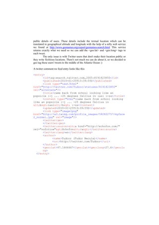 public details of users. These details include the textual location which can be
translated to geographical altitude and longitude with the help of a nifty web service
we found at http://www.geonames.org/export/geonames-search.html This service
returns exactly what we need so we can add the <geo:lat> and <geo:long> tags to
each tweet.
         The only issue is with Twitter users that don't make their location public or
they write fictitious locations. There's not much we can do about it, so we decided to
geo tag these users' tweets to the middle of the Atlantic Ocean :)

A twitter comment rss feed entry looks like this:

<entry>
      <id>tag:search.twitter.com,2005:8191823850</id>
      <published>2010-01-25T13:39:59Z</published>
      <link type="text/html"
href="http://twitter.com/Tudoor/statuses/8191823850"
rel="alternate"/>
      <title>came back from school looking like an
popsicle :-j ... -25 degrees Celcius in iasi :-ss</title>
      <content type="html">came back from school looking
like an popsicle :-j ... -25 degrees Celcius in
<b>iasi</b> :-ss</content>
      <updated>2010-01-25T13:39:59Z</updated>
      <link type="image/png"
href="http://a3.twimg.com/profile_images/582822757/myface
2_normal.jpg" rel="image"/>
      <twitter:geo>
      </twitter:geo>
      <twitter:source><a href="http://echofon.com/"
rel="nofollow">Echofon</a></twitter:source>
      <twitter:lang>en</twitter:lang>
      <author>
            <name>Tudoor (Tudor Necula)</name>
            <uri>http://twitter.com/Tudoor</uri>
      </author>
      <geo:lat>47.1666667</geo:lat><geo:long>27.6</geo:lo
      ng>
  </entry>
 