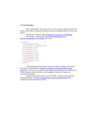2. 5 Twet-Wordnet

         The Twet-Wordnet web service takes a list of space separated words and
returns a list of all the synonyms for all these words, including the given words in xml
format.
         The service is hosted at http://lucianpricop.is-a-geek.net/wordnet.php?
         For example, accessing for example http://lucianpricop.is-a-
geek.net/wordnet.php?words=bubble will return:

<SYNSET>
  <SYN>bubble</SYN>
  <SYN>house of cards</SYN>
  <SYN>belch</SYN>
  <SYN>burp</SYN>
  <SYN>eruct</SYN>
  <SYN>babble</SYN>
  <SYN>burble</SYN>
  <SYN>guggle</SYN>
  <SYN>gurgle</SYN>
  <SYN>ripple</SYN>
</SYNSET>

          At the beginning of this project, our service relied on another web service
provided by Mr Bernard Bou at http://jws-champo.ac-toulouse.fr:8080/wordnet-
xml/servlet . This service is called for each separate word and from the resulting xml,
all the synonyms from each sense of each category of each part of speech are
collected and returned.
          However because that service was not reliable, we chose to download the
Wordnet Database from http://wordnet.princeton.edu/wordnet/download/ and
implement the data extraction ourselves.
 