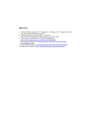 References

1. "Aplicaţii hibride: mashup-uri" (in Romanian), in S.Buraga (ed.), "Programarea în Web
   2.0", Polirom Publishing House, Iaşi, 2007
2. “Mashing Up Feeds Using Yahoo Pipes” article from
   http://www.devlounge.net/code/mashing-up-feeds-using-yahoo-pipes
3. “Yahoo! Pipes: An Introduction”, by: Kim Cavanaugh from
   http://www.communitymx.com/content/article.cfm?cid=86E4B
4. Yahoo Maps geocoding API - http://digitalcolony.com/2007/01/using-yahoo-maps-
   geocoding-api-in-c.aspx
5. Twitter API Documentation - http://apiwiki.twitter.com/Twitter-API-Documentation
6. WordNet Documentation - http://wordnet.princeton.edu/wordnet/documentation/
 