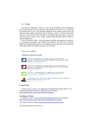 1.2    Twitter

   According to Wikipedia, Twitter is a free social networking and microblogging
service that enables its users to send and read messages known as tweets. Tweets are
text-based posts of up to 140 characters displayed on the author's profile page and
delivered to the author's subscribers who are known as followers. Senders can restrict
delivery to those in their circle of friends or, by default, allow open access. Users can
send and receive tweets via the Twitter website, Short Message Service (SMS) or
external applications.
   Since its creation in 2006, Twitter has gained notability and popularity worldwide.
It is sometimes described as the "SMS of the Internet" since the use of Twitter's
application programming interface for sending and receiving short text messages by
other applications often eclipses the direct use of Twitter.


  Twitter posts example:




U sing Twitter

   Twitter exposes its data via an Application Programming Interface (API). A very
usefull documentation about the Twitter API can be found at
http://apiwiki.twitter.com/Twitter-API-Documentation.

Searching on Twitter
   Searches on twitter can be performed by calling the search service found at
http://apiwiki.twitter.com/Twitter-Search-API-Method%3A-search.
The search url can be called at http://search.twitter.com/search.format

The search parameters of interest are:
 