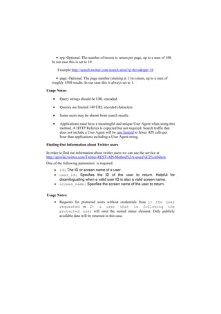 • rpp: Optional. The number of tweets to return per page, up to a max of 100.
   In our case this is set to 10.

        Example:http://search.twitter.com/search.atom?q=devo&rpp=10

      • page: Optional. The page number (starting at 1) to return, up to a max of
   roughly 1500 results. In our case this is always set to 1.

Usage Notes:

    •    Query strings should be URL encoded.

    •    Queries are limited 140 URL encoded characters.

    •    Some users may be absent from search results.

    •    Applications must have a meaningful and unique User Agent when using this
         method. A HTTP Referrer is expected but not required. Search traffic that
         does not include a User Agent will be rate limited to fewer API calls per
         hour than applications including a User Agent string.

Finding Out Information about Twitter users

In order to find out information about twitter users we can use the service at
http://apiwiki.twitter.com/Twitter-REST-API-Method%3A-users%C2%A0show
One of the following parameters is required:
     • id: The ID or screen name of a user.
     • user_id: Specfies the ID of the user to return. Helpful for
       disambiguating when a valid user ID is also a valid screen name.
     • screen_name: Specfies the screen name of the user to return.

Usage Notes:
     • Requests for protected users without credentials from 1) the user
       requested or 2) a user that is following the
       protected user will omit the nested status element. Only publicly
       available data will be returned in this case.
 