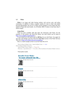 1.3        Flickr

   Flickr is an image and video hosting website, web services suite, and online
community. In addition to being a popular website for users to share and embed
personal photographs, the service is widely used by bloggers to host images that they
embed in blogs and social media. As of October 2009, it claims to host more than 4
billion images.

   Using Flickr
   There are more available APIs that allow the interaction with Flickr. For the
purposes of this project, the Flickr.Net library was used (which can be found at
http://www.codeplex.com/FlickrNet ).
   To get started you will need to get an API Key for use with Flickr. You apply for
new keys and manage your keys from the Your Keys section of the Flickr Services
Web site at http://www.flickr.com/services/api/keys.
   Here is a small example on how to use the Flickr.Net in C#:

   PhotoSearchOptions searchOptions = new
PhotoSearchOptions();
   searchOptions.Tags = "Iasi";
   Photos iasiPhotos = flickr.PhotosSearch(searchOptions);

      Flickr photo results
 