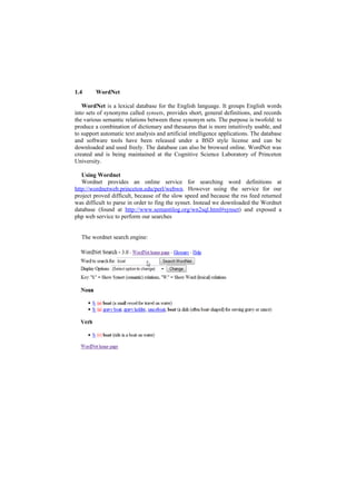 1.4      WordNet

   WordNet is a lexical database for the English language. It groups English words
into sets of synonyms called synsets, provides short, general definitions, and records
the various semantic relations between these synonym sets. The purpose is twofold: to
produce a combination of dictionary and thesaurus that is more intuitively usable, and
to support automatic text analysis and artificial intelligence applications. The database
and software tools have been released under a BSD style license and can be
downloaded and used freely. The database can also be browsed online. WordNet was
created and is being maintained at the Cognitive Science Laboratory of Princeton
University.

   Using Wordnet
   Wordnet provides an online service for searching word definitions at
http://wordnetweb.princeton.edu/perl/webwn. However using the service for our
project proved difficult, because of the slow speed and because the rss feed returned
was difficult to parse in order to fing the synset. Instead we downloaded the Wordnet
database (found at http://www.semantilog.org/wn2sql.html#synset) and exposed a
php web service to perform our searches


  The wordnet search engine:
 