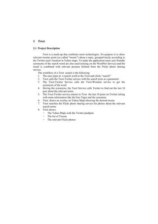 1   Twet

2.1 Project Description

         Twet is a mash-up that combines more technologies. It's purpose is to show
relevant tweeter posts (so called “tweets”) about a topic, grouped nicely according to
the Twitter user's location in Yahoo maps. To make the application more user friendly
synonyms of the search word are also used (relying on the WordNet Service) and the
result is combined with relevant pictures fetched from the Flickr photo sharing
service.
     The workflow of a Twet search is the following:
     1. The user types in a search word in the Twet and clicks “search”
     2. Twet calls the Twet-Twitter service with the search term as a parameter
     3. The Twet-Twitter Service calls the Twet-Wordnet service to get the
         synonyms of the word
     4. Having the synonyms, the Twet Service calls Twitter to find out the last 10
         post about the relevant terms
     5. The Twet-Twitter service returns to Twet the last 10 posts on Twitter (along
         with meta-information like the Geo Tags) and the synonims
     6. Twet draws an overlay on Yahoo Maps showing the desired tweets
     7. Twet searches the Flickr photo sharing service for photos about the relevant
         search terms
     8. Twet shows:
         ◦ The Yahoo Maps with the Twitter pushpins
         ◦ The list of Tweets
         ◦ The relevant Flickr photos
 