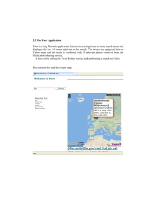 2.2 The Twet Application

Twet is a Asp.Net web application that receives as input one or more search terms and
displayes the last 10 tweets relevant to the search. The tweets are projected also on
Yahoo maps and the result is combined with 10 relevant photos retrieved from the
Flickr photo sharing service.
   It does so by calling the Twet-Twitter service and performing a search on Flickr.


The synonim list and the tweets map:
 