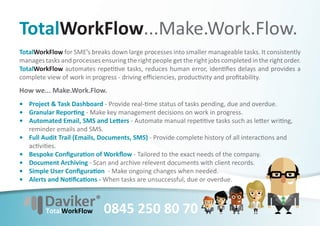 TotalWorkFlow...Make.Work.Flow.
TotalWorkFlow for SME’s breaks down large processes into smaller manageable tasks. It consistently
manages tasks and processes ensuring the right people get the right jobs completed in the right order.
TotalWorkFlow automates repe ve tasks, reduces human error, iden ﬁes delays and provides a
complete view of work in progress - driving eﬃciencies, produc vity and proﬁtability.
How we... Make.Work.Flow.
• Project & Task Dashboard - Provide real- me status of tasks pending, due and overdue.
• Granular Repor ng - Make key management decisions on work in progress.
• Automated Email, SMS and Le ers - Automate manual repe ve tasks such as le er wri ng,
  reminder emails and SMS.
• Full Audit Trail (Emails, Documents, SMS) - Provide complete history of all interac ons and
  ac vi es.
• Bespoke Conﬁgura on of Workﬂow - Tailored to the exact needs of the company.
• Document Archiving - Scan and archive relevent documents with client records.
• Simple User Conﬁgura on - Make ongoing changes when needed.
• Alerts and No ﬁca ons - When tasks are unsuccessful, due or overdue.



                              0845 250 80 70
 