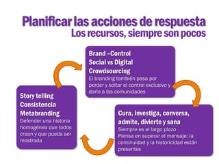Planificar las acciones de respuesta
                    Los recursos, siempre son pocos
                        Brand –Control
                        Social vs Digital
                        Crowdsourcing
                        El branding también pasa por
                        perder y soltar el control exclusivo y
                        darlo a las comunidades
Story telling
Consistencia
Metabranding                         Cura, investiga, conversa,
Defender una historia                admite, divierte y sana
homogénea que todos                  Siempre es el largo plazo
crean y que pueda ser                Piensa en superar el mensaje: la
mostrada                             continuidad y la historicidad están
                                     presentes
 