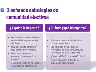 Diseñando estrategias de
comunidad efectivas
    ¿A quien le importa?              ¿Cuándo y que le importa?

•   Perfiles de comportamiento
    mas allá de segmentos de      •    Formas y formatos: del estilo al
    públicos                           contenido publicado
•   Que contenido consume y       •    Los horarios en que lee, los
    que contenido comparte             momentos en que comparte, los
•   Miro, leo, me gusta,               momentos en que interactúa
    comparto, recomiendo y        •    ¿Branded Content o solo Content?
    compro                        •    Conversar como parte de la
•   ¿Cuantas veces es necesario        publicidad humanizada
    y cuantas es demasiado?
 