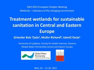 SWS 2015 European Chapter Meeting
Wetlands – indicators of the changing environment
Treatment wetlands for sustainable
sanitation in Central and Eastern
Europe
Griessler Bulc Tjašaa, Muller Richardb, Istenič Darjaa
aUniversity of Ljubljana, Faculty for Health Sciences, Slovenia
bGlobal Water Partnership Central and Eastern Europe
Bled, 10. – 13. 05. 2015
 