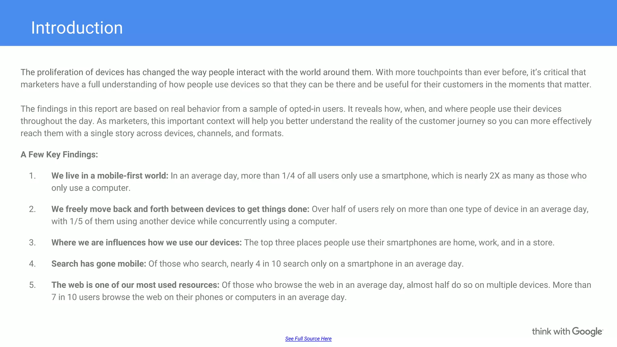 Introduction
The proliferation of devices has changed the way people interact with the world around them. With more touchpoints than ever before, it’s critical that
marketers have a full understanding of how people use devices so that they can be there and be useful for their customers in the moments that matter.
The findings in this report are based on real behavior from a sample of opted-in users. It reveals how, when, and where people use their devices
throughout the day. As marketers, this important context will help you better understand the reality of the customer journey so you can more effectively
reach them with a single story across devices, channels, and formats.
A Few Key Findings:
1. We live in a mobile-first world: In an average day, more than 1/4 of all users only use a smartphone, which is nearly 2X as many as those who
only use a computer.
2. We freely move back and forth between devices to get things done: Over half of users rely on more than one type of device in an average day,
with 1/5 of them using another device while concurrently using a computer.
3. Where we are influences how we use our devices: The top three places people use their smartphones are home, work, and in a store.
4. Search has gone mobile: Of those who search, nearly 4 in 10 search only on a smartphone in an average day.
5. The web is one of our most used resources: Of those who browse the web in an average day, almost half do so on multiple devices. More than
7 in 10 users browse the web on their phones or computers in an average day.
See Full Source Here
 