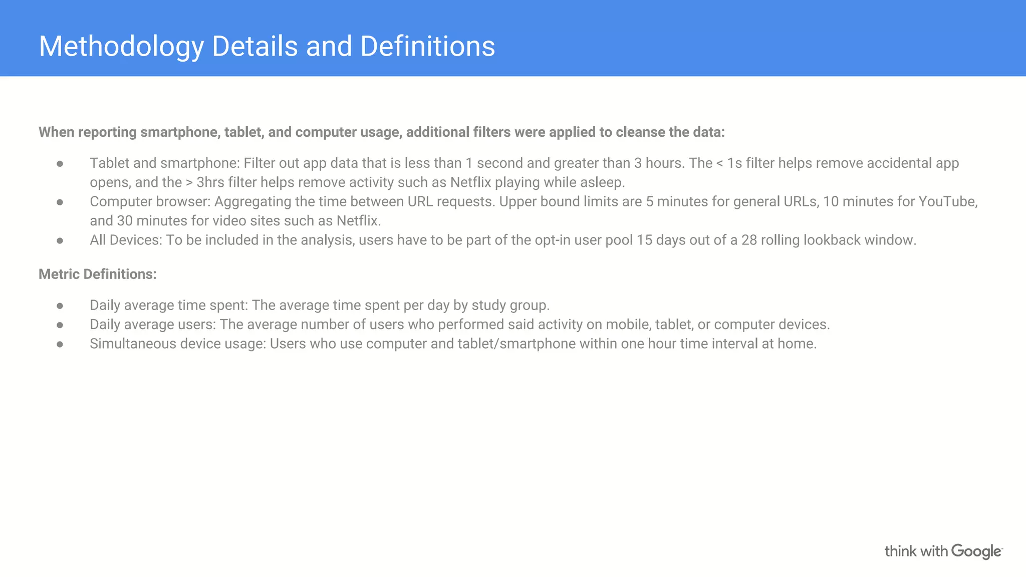 Methodology Details and Definitions
When reporting smartphone, tablet, and computer usage, additional filters were applied to cleanse the data:
● Tablet and smartphone: Filter out app data that is less than 1 second and greater than 3 hours. The < 1s filter helps remove accidental app
opens, and the > 3hrs filter helps remove activity such as Netflix playing while asleep.
● Computer browser: Aggregating the time between URL requests. Upper bound limits are 5 minutes for general URLs, 10 minutes for YouTube,
and 30 minutes for video sites such as Netflix.
● All Devices: To be included in the analysis, users have to be part of the opt-in user pool 15 days out of a 28 rolling lookback window.
Metric Definitions:
● Daily average time spent: The average time spent per day by study group.
● Daily average users: The average number of users who performed said activity on mobile, tablet, or computer devices.
● Simultaneous device usage: Users who use computer and tablet/smartphone within one hour time interval at home.
 