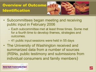Overview of Outcome Identification Subcommittees began meeting and receiving public input in February 2006 Each subcommittee met at least three times. Some met for a fourth time to develop themes, strategies and outcomes. 41 public input sessions were held in 55 days The University of Washington received and summarized data from a number of sources (RSNs, public testimony and submissions from individual consumers and family members ) 