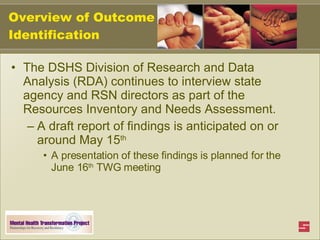 Overview of Outcome Identification The DSHS Division of Research and Data Analysis (RDA) continues to interview state agency and RSN directors as part of the Resources Inventory and Needs Assessment. A draft report of findings is anticipated on or around May 15 th A presentation of these findings is planned for the June 16 th  TWG meeting 