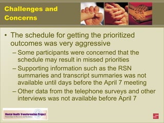 Challenges and Concerns The schedule for getting the prioritized outcomes was very aggressive  Some participants were concerned that the schedule may result in missed priorities Supporting information such as the RSN summaries and transcript summaries was not available until days before the April 7 meeting Other data from the telephone surveys and other interviews was not available before April 7 