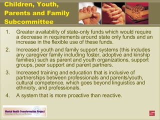 Children, Youth, Parents and Family Subcommittee Greater availability of state-only funds which would require a decrease in requirements around state only funds and an increase in the flexible use of these funds.  Increased youth and family support systems (this includes any caregiver family including foster, adoptive and kinship families) such as parent and youth organizations, support groups, peer support and parent partners.  Increased training and education that is inclusive of partnerships between professionals and parents/youth, cultural competence, which goes beyond linguistics and ethnicity, and professionals. A system that is more proactive than reactive.   