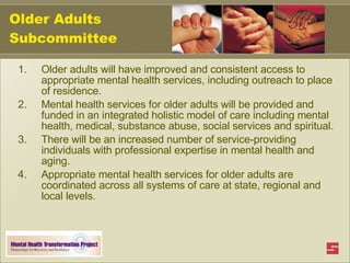 Older Adults Subcommittee Older adults will have improved and consistent access to appropriate mental health services, including outreach to place of residence. Mental health services for older adults will be provided and funded in an integrated holistic model of care including mental health, medical, substance abuse, social services and spiritual. There will be an increased number of service-providing individuals with professional expertise in mental health and aging. Appropriate mental health services for older adults are coordinated across all systems of care at state, regional and local levels. 