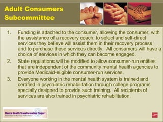 Adult Consumers Subcommittee Funding is attached to the consumer, allowing the consumer, with the assistance of a recovery coach, to select and self-direct services they believe will assist them in their recovery process and to purchase these services directly.  All consumers will have a choice of services in which they can become engaged.  State regulations will be modified to allow consumer-run entities that are independent of the community mental health agencies to provide Medicaid-eligible consumer-run services.  Everyone working in the mental health system is trained and certified in psychiatric rehabilitation through college programs specially designed to provide such training.  All recipients of services are also trained in psychiatric rehabilitation. 