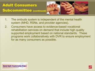 Adult Consumers Subcommittee  (continued) The ombuds system is independent of the mental health system (MHD, RSNs, and provider agencies). Consumers have access to evidence-based vocational rehabilitation services on demand that include high quality supported employment based on national standards.  These programs work collaboratively with DVR to ensure employment for as many consumers as possible.   