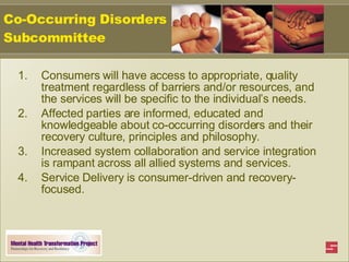 Co-Occurring Disorders Subcommittee Consumers will have access to appropriate, quality treatment regardless of barriers and/or resources, and the services will be specific to the individual’s needs. Affected parties are informed, educated and knowledgeable about co-occurring disorders and their recovery culture, principles and philosophy.  Increased system collaboration and service integration is rampant across all allied systems and services. Service Delivery is consumer-driven and recovery-focused. 