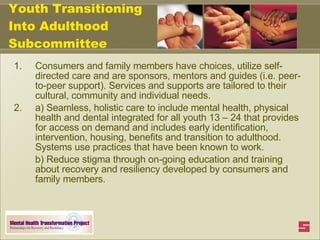 Youth Transitioning Into Adulthood Subcommittee Consumers and family members have choices, utilize self-directed care and are sponsors, mentors and guides (i.e. peer-to-peer support). Services and supports are tailored to their cultural, community and individual needs. a) Seamless, holistic care to include mental health, physical health and dental integrated for all youth 13 – 24 that provides for access on demand and includes early identification, intervention, housing, benefits and transition to adulthood. Systems use practices that have been known to work.  b) Reduce stigma through on-going education and training about recovery and resiliency developed by consumers and family members. 