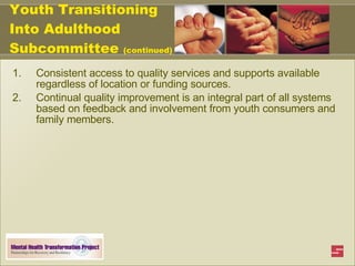 Youth Transitioning Into Adulthood Subcommittee  (continued) Consistent access to quality services and supports available regardless of location or funding sources. Continual quality improvement is an integral part of all systems based on feedback and involvement from youth consumers and family members. 