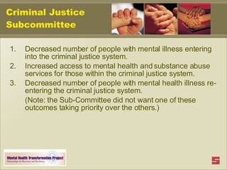 Criminal Justice Subcommittee Decreased number of people with mental illness entering into the criminal justice system. Increased access to mental health and substance abuse services for those within the criminal justice system. Decreased number of people with mental health illness re-entering the criminal justice system. (Note: the Sub-Committee did not want one of these outcomes taking priority over the others.) 